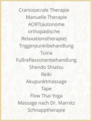 Craniosacrale Therapie     Manuelle Therapie     AORT(autonome orthopdische Relaxationstherapie)     Triggerpunktbehandlung     Tuina     Fureflexzonenbehandlung     Shendo Shiatsu     Reiki     Akupunktmassage     Tape     Flow Thai Yoga     Massage nach Dr. Marnitz     Schnapptherapie