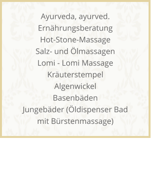 Ayurveda, ayurved. Ernhrungsberatung Hot-Stone-Massage Salz- und lmassagen Lomi - Lomi Massage Kruterstempel Algenwickel Basenbden Jungebder (ldispenser Bad mit Brstenmassage)