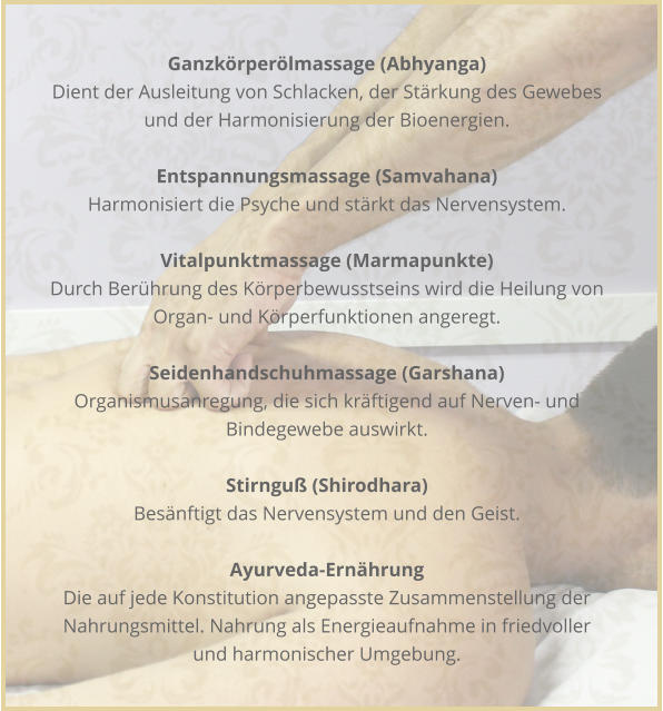 Ganzkrperlmassage (Abhyanga) Dient der Ausleitung von Schlacken, der Strkung des Gewebes und der Harmonisierung der Bioenergien.  Entspannungsmassage (Samvahana) Harmonisiert die Psyche und strkt das Nervensystem.  Vitalpunktmassage (Marmapunkte) Durch Berhrung des Krperbewusstseins wird die Heilung von Organ- und Krperfunktionen angeregt.  Seidenhandschuhmassage (Garshana) Organismusanregung, die sich krftigend auf Nerven- und Bindegewebe auswirkt.  Stirngu (Shirodhara) Besnftigt das Nervensystem und den Geist.  Ayurveda-Ernhrung Die auf jede Konstitution angepasste Zusammenstellung der Nahrungsmittel. Nahrung als Energieaufnahme in friedvoller und harmonischer Umgebung.